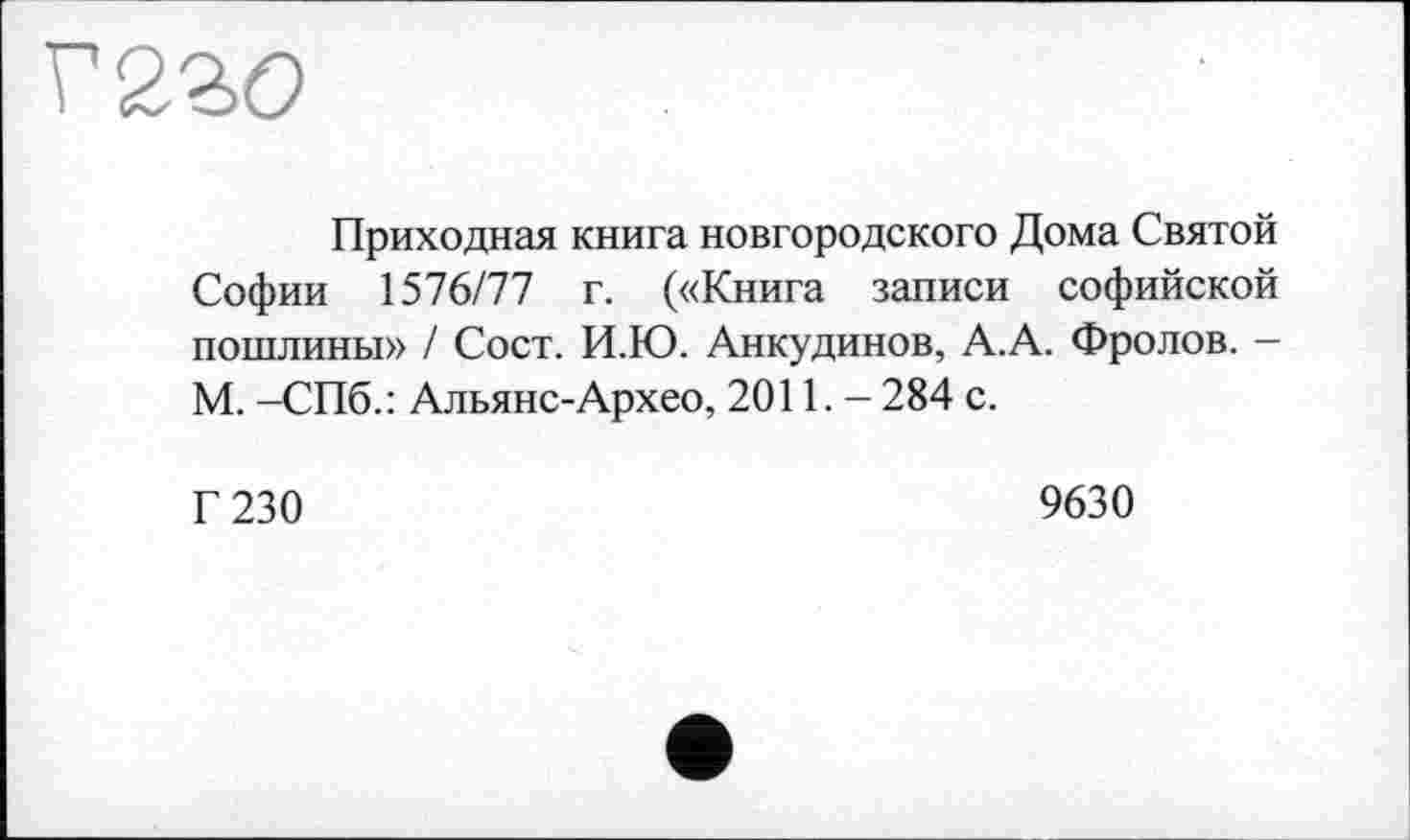 ﻿Приходная книга новгородского Дома Святой Софии 1576/77 г. («Книга записи софийской пошлины» / Сост. И.Ю. Анкудинов, А.А. Фролов. — М. -СПб.: Альянс-Архео, 2011. - 284 с.
Г 230
9630